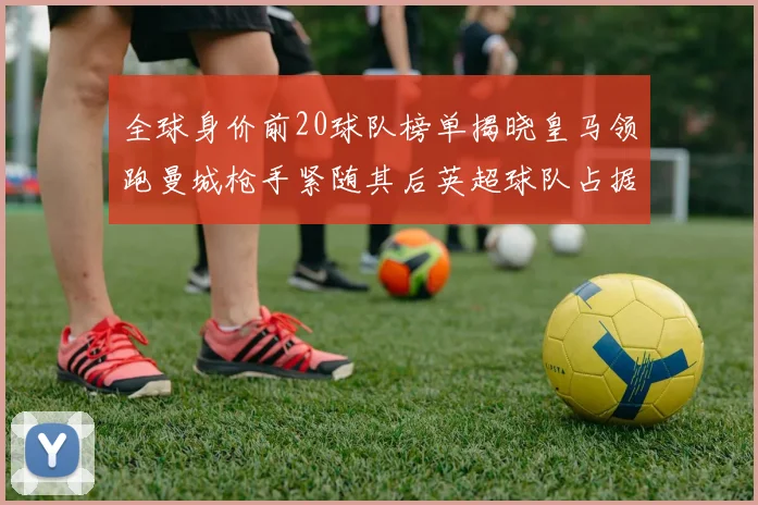 全球身价前20球队榜单揭晓皇马领跑曼城枪手紧随其后英超球队占据多数