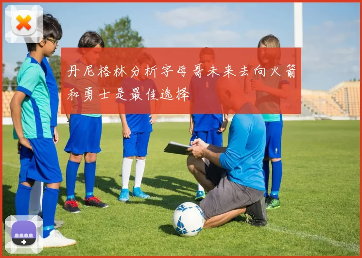 丹尼格林分析字母哥未来去向火箭和勇士是最佳选择