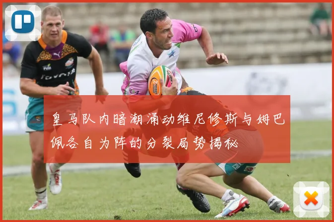 皇马队内暗潮涌动维尼修斯与姆巴佩各自为阵的分裂局势揭秘