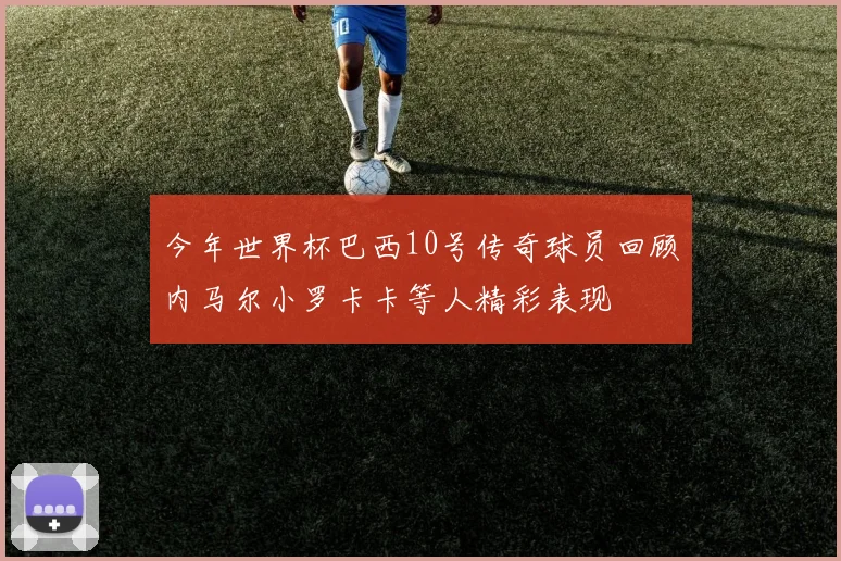 今年世界杯巴西10号传奇球员回顾内马尔小罗卡卡等人精彩表现