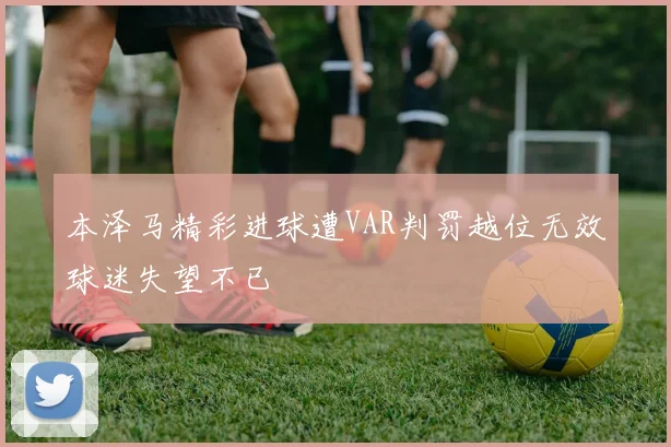 本泽马精彩进球遭VAR判罚越位无效球迷失望不已