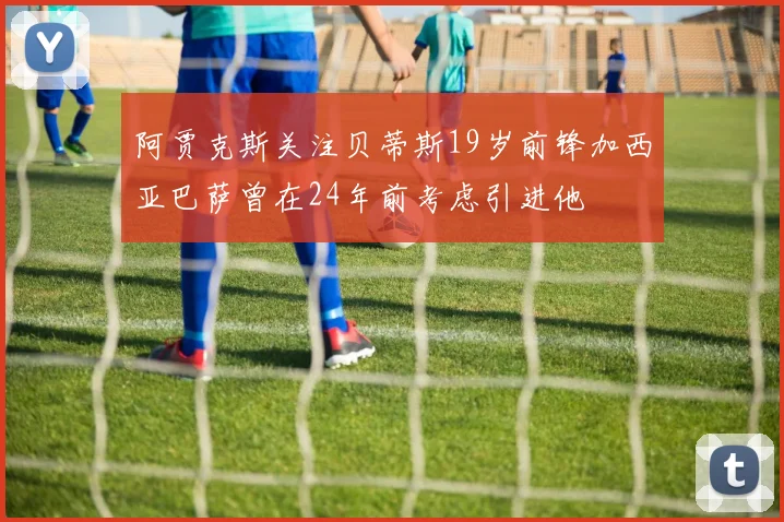 阿贾克斯关注贝蒂斯19岁前锋加西亚巴萨曾在24年前考虑引进他