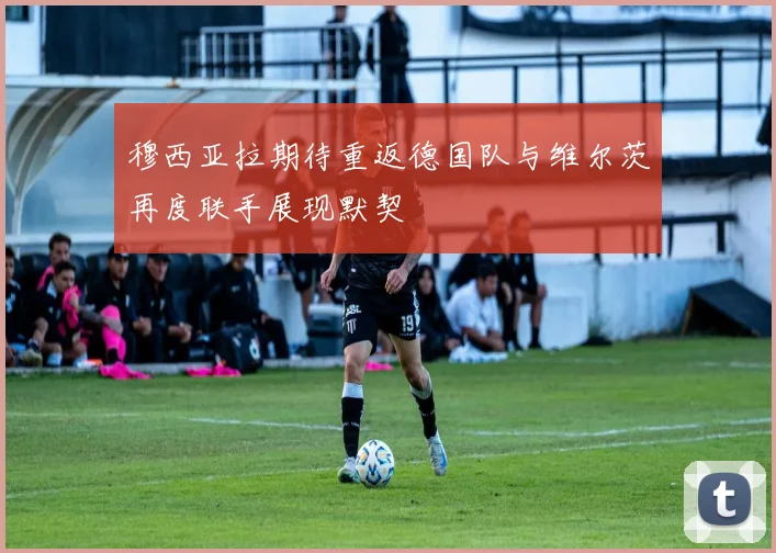 穆西亚拉期待重返德国队与维尔茨再度联手展现默契