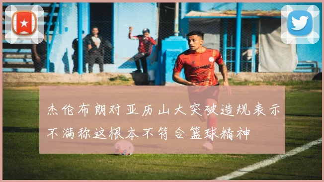 杰伦布朗对亚历山大突破造规表示不满称这根本不符合篮球精神