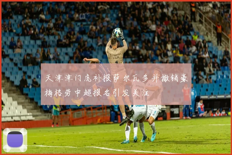 天津津门虎补报萨尔瓦多并撤销豪梅格劳中超报名引发关注