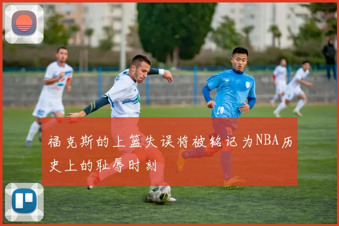 福克斯的上篮失误将被铭记为NBA历史上的耻辱时刻