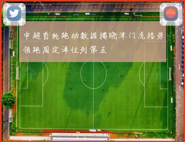 中超首轮跑动数据揭晓津门虎格劳领跑周定洋位列第五