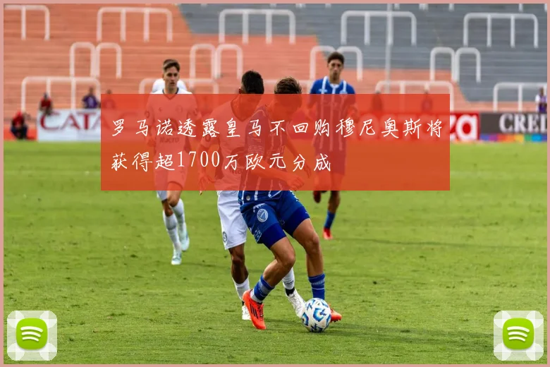 罗马诺透露皇马不回购穆尼奥斯将获得超1700万欧元分成