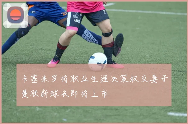 卡塞米罗将职业生涯决策权交妻子曼联新球衣即将上市