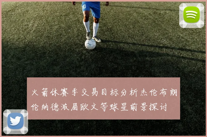 火箭休赛季交易目标分析杰伦布朗伦纳德浓眉欧文等球星前景探讨