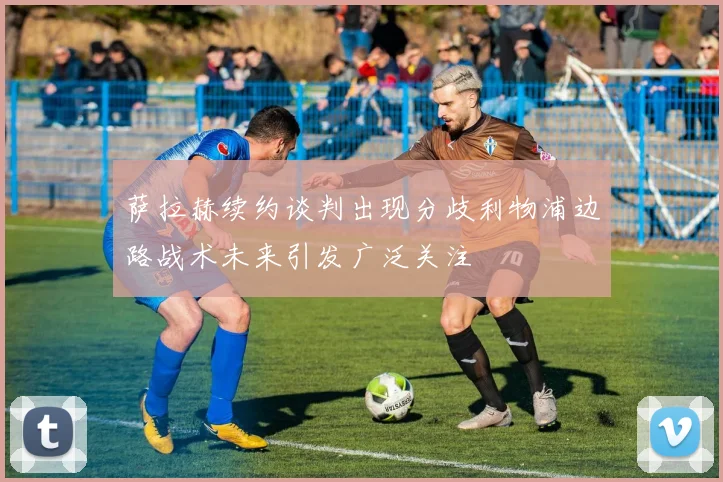 萨拉赫续约谈判出现分歧利物浦边路战术未来引发广泛关注